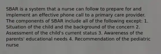 SBAR is a system that a nurse can follow to prepare for and implement an effective phone call to a primary care provider. The components of SBAR include all of the following except: 1. Situation of the child and the background of the concern 2. Assessment of the child's current status 3. Awareness of the parents' educational needs 4. Recommendation of the pediatric nurse