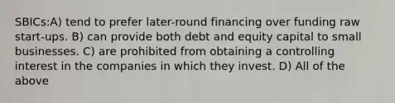 SBICs:A) tend to prefer later-round financing over funding raw start-ups. B) can provide both debt and equity capital to small businesses. C) are prohibited from obtaining a controlling interest in the companies in which they invest. D) All of the above