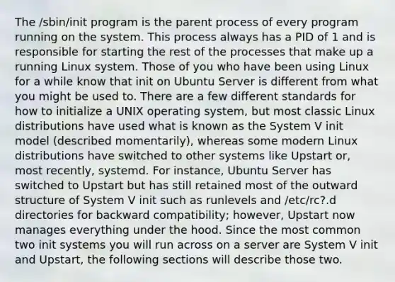 The /sbin/init program is the parent process of every program running on the system. This process always has a PID of 1 and is responsible for starting the rest of the processes that make up a running Linux system. Those of you who have been using Linux for a while know that init on Ubuntu Server is different from what you might be used to. There are a few different standards for how to initialize a UNIX operating system, but most classic Linux distributions have used what is known as the System V init model (described momentarily), whereas some modern Linux distributions have switched to other systems like Upstart or, most recently, systemd. For instance, Ubuntu Server has switched to Upstart but has still retained most of the outward structure of System V init such as runlevels and /etc/rc?.d directories for backward compatibility; however, Upstart now manages everything under the hood. Since the most common two init systems you will run across on a server are System V init and Upstart, the following sections will describe those two.