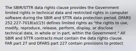 The SBIR/STTR data rights clause provides the Government limited rights in technical data and restricted rights in computer software during the SBIR and STTR data protection period. DFARS 252.227-7018(a)(15) defines limited rights as "the rights to use, modify, reproduce, release, perform, display, or disclose technical data, in whole or in part, within the Government." All SBIR and STTR contracts must contain the data rights clause. FAR part 27 and DFARS part 227 contain provisions to protect