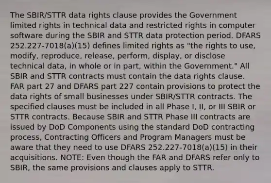 The SBIR/STTR data rights clause provides the Government limited rights in technical data and restricted rights in computer software during the SBIR and STTR data protection period. DFARS 252.227-7018(a)(15) defines limited rights as "the rights to use, modify, reproduce, release, perform, display, or disclose technical data, in whole or in part, within the Government." All SBIR and STTR contracts must contain the data rights clause. FAR part 27 and DFARS part 227 contain provisions to protect the data rights of small businesses under SBIR/STTR contracts. The specified clauses must be included in all Phase I, II, or III SBIR or STTR contracts. Because SBIR and STTR Phase III contracts are issued by DoD Components using the standard DoD contracting process, Contracting Officers and Program Managers must be aware that they need to use DFARS 252.227-7018(a)(15) in their acquisitions. NOTE: Even though the FAR and DFARS refer only to SBIR, the same provisions and clauses apply to STTR.