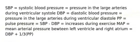 SBP = systolic blood pressure = pressure in the large arteries during ventricular systole DBP = diastolic blood pressure = pressure in the large arteries during ventricular diastole PP = pulse pressure = SBP - DBP = increases during exercise MAP = mean arterial pressure bewteen left ventricle and right atrium = DBP + 1/3(PP)