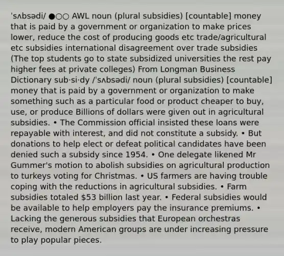 ˈsʌbsədi/ ●○○ AWL noun (plural subsidies) [countable] money that is paid by a government or organization to make prices lower, reduce the cost of producing goods etc trade/agricultural etc subsidies international disagreement over trade subsidies (The top students go to state subsidized universities the rest pay higher fees at private colleges) From Longman Business Dictionary sub‧si‧dy /ˈsʌbsədi/ noun (plural subsidies) [countable] money that is paid by a government or organization to make something such as a particular food or product cheaper to buy, use, or produce Billions of dollars were given out in agricultural subsidies. • The Commission official insisted these loans were repayable with interest, and did not constitute a subsidy. • But donations to help elect or defeat political candidates have been denied such a subsidy since 1954. • One delegate likened Mr Gummer's motion to abolish subsidies on agricultural production to turkeys voting for Christmas. • US farmers are having trouble coping with the reductions in agricultural subsidies. • Farm subsidies totaled 53 billion last year. • Federal subsidies would be available to help employers pay the insurance premiums. • Lacking the generous subsidies that European orchestras receive, modern American groups are under increasing pressure to play popular pieces.