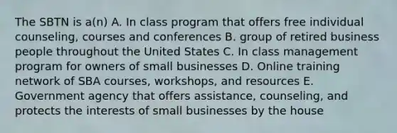 The SBTN is a(n) A. In class program that offers free individual counseling, courses and conferences B. group of retired business people throughout the United States C. In class management program for owners of small businesses D. Online training network of SBA courses, workshops, and resources E. Government agency that offers assistance, counseling, and protects the interests of small businesses by the house