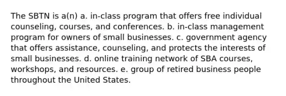 The SBTN is a(n) a. in-class program that offers free individual counseling, courses, and conferences. b. in-class management program for owners of small businesses. c. government agency that offers assistance, counseling, and protects the interests of small businesses. d. online training network of SBA courses, workshops, and resources. e. group of retired business people throughout the United States.