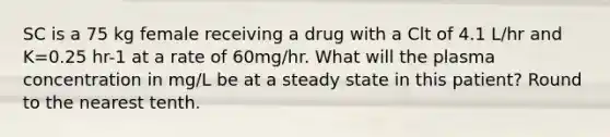 SC is a 75 kg female receiving a drug with a Clt of 4.1 L/hr and K=0.25 hr-1 at a rate of 60mg/hr. What will the plasma concentration in mg/L be at a steady state in this patient? Round to the nearest tenth.