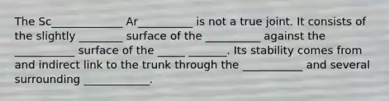 The Sc_____________ Ar__________ is not a true joint. It consists of the slightly ________ surface of the __________ against the ___________ surface of the _____ _______. Its stability comes from and indirect link to the trunk through the ___________ and several surrounding ____________.