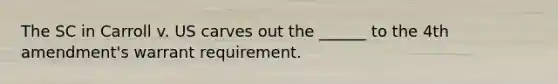 The SC in Carroll v. US carves out the ______ to the 4th amendment's warrant requirement.