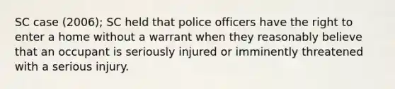 SC case (2006); SC held that police officers have the right to enter a home without a warrant when they reasonably believe that an occupant is seriously injured or imminently threatened with a serious injury.