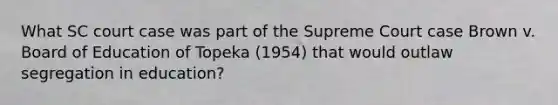 What SC court case was part of the Supreme Court case Brown v. Board of Education of Topeka (1954) that would outlaw segregation in education?