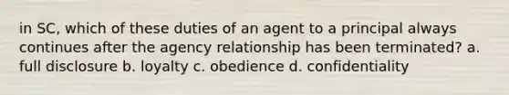 in SC, which of these duties of an agent to a principal always continues after the agency relationship has been terminated? a. full disclosure b. loyalty c. obedience d. confidentiality