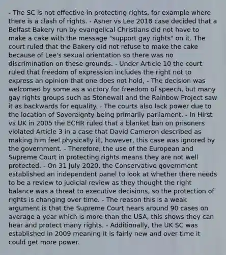 - The SC is not effective in protecting rights, for example where there is a clash of rights. - Asher vs Lee 2018 case decided that a Belfast Bakery run by evangelical Christians did not have to make a cake with the message "support gay rights" on it. The court ruled that the Bakery did not refuse to make the cake because of Lee's sexual orientation so there was no discrimination on these grounds. - Under Article 10 the court ruled that freedom of expression includes the right not to express an opinion that one does not hold, - The decision was welcomed by some as a victory for freedom of speech, but many gay rights groups such as Stonewall and the Rainbow Project saw it as backwards for equality. - The courts also lack power due to the location of Sovereignty being primarily parliament. - In Hirst vs UK in 2005 the ECHR ruled that a blanket ban on prisoners violated Article 3 in a case that David Cameron described as making him feel physically ill, however, this case was ignored by the government. - Therefore, the use of the European and Supreme Court in protecting rights means they are not well protected. - On 31 July 2020, the Conservative government established an independent panel to look at whether there needs to be a review to judicial review as they thought the right balance was a threat to executive decisions, so the protection of rights is changing over time. - The reason this is a weak argument is that the Supreme Court hears around 90 cases on average a year which is more than the USA, this shows they can hear and protect many rights. - Additionally, the UK SC was established in 2009 meaning it is fairly new and over time it could get more power.