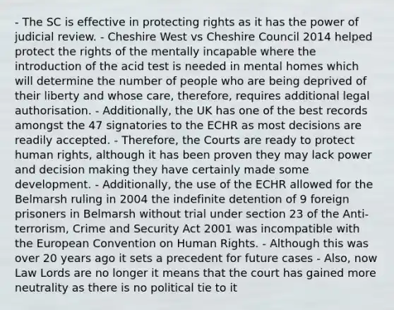 - The SC is effective in protecting rights as it has the power of judicial review. - Cheshire West vs Cheshire Council 2014 helped protect the rights of the mentally incapable where the introduction of the acid test is needed in mental homes which will determine the number of people who are being deprived of their liberty and whose care, therefore, requires additional legal authorisation. - Additionally, the UK has one of the best records amongst the 47 signatories to the ECHR as most decisions are readily accepted. - Therefore, the Courts are ready to protect human rights, although it has been proven they may lack power and decision making they have certainly made some development. - Additionally, the use of the ECHR allowed for the Belmarsh ruling in 2004 the indefinite detention of 9 foreign prisoners in Belmarsh without trial under section 23 of the Anti-terrorism, Crime and Security Act 2001 was incompatible with the European Convention on Human Rights. - Although this was over 20 years ago it sets a precedent for future cases - Also, now Law Lords are no longer it means that the court has gained more neutrality as there is no political tie to it