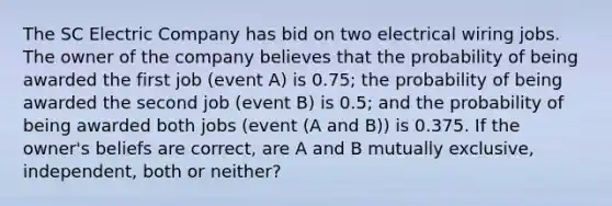 The SC Electric Company has bid on two electrical wiring jobs. The owner of the company believes that the probability of being awarded the first job (event A) is 0.75; the probability of being awarded the second job (event B) is 0.5; and the probability of being awarded both jobs (event (A and B)) is 0.375. If the owner's beliefs are correct, are A and B mutually exclusive, independent, both or neither?