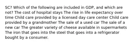 SC? Which of the following are included in GDP, and which are not? The cost of hospital stays The rise in life expectancy over time Child care provided by a licensed day care center Child care provided by a grandmother The sale of a used car The sale of a new car The greater variety of cheese available in supermarkets The iron that goes into the steel that goes into a refrigerator bought by a consumer.