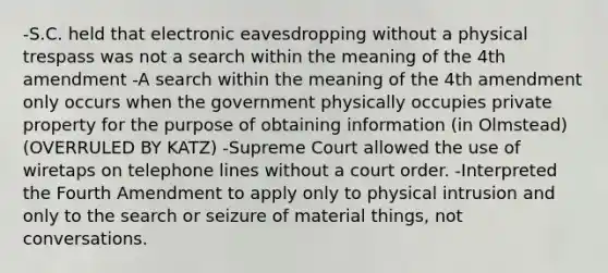 -S.C. held that electronic eavesdropping without a physical trespass was not a search within the meaning of the 4th amendment -A search within the meaning of the 4th amendment only occurs when the government physically occupies private property for the purpose of obtaining information (in Olmstead)(OVERRULED BY KATZ) -Supreme Court allowed the use of wiretaps on telephone lines without a court order. -Interpreted the Fourth Amendment to apply only to physical intrusion and only to the search or seizure of material things, not conversations.