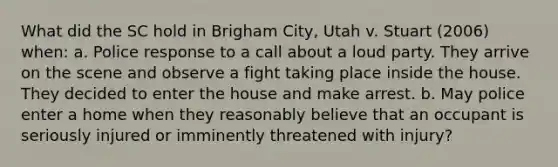 What did the SC hold in Brigham City, Utah v. Stuart (2006) when: a. Police response to a call about a loud party. They arrive on the scene and observe a fight taking place inside the house. They decided to enter the house and make arrest. b. May police enter a home when they reasonably believe that an occupant is seriously injured or imminently threatened with injury?