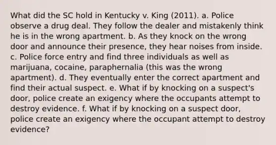 What did the SC hold in Kentucky v. King (2011). a. Police observe a drug deal. They follow the dealer and mistakenly think he is in the wrong apartment. b. As they knock on the wrong door and announce their presence, they hear noises from inside. c. Police force entry and find three individuals as well as marijuana, cocaine, paraphernalia (this was the wrong apartment). d. They eventually enter the correct apartment and find their actual suspect. e. What if by knocking on a suspect's door, police create an exigency where the occupants attempt to destroy evidence. f. What if by knocking on a suspect door, police create an exigency where the occupant attempt to destroy evidence?