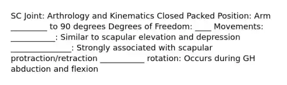 SC Joint: Arthrology and Kinematics Closed Packed Position: Arm _________ to 90 degrees Degrees of Freedom: ____ Movements: ___________: Similar to scapular elevation and depression _______________: Strongly associated with scapular protraction/retraction ___________ rotation: Occurs during GH abduction and flexion