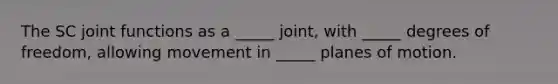 The SC joint functions as a _____ joint, with _____ degrees of freedom, allowing movement in _____ planes of motion.