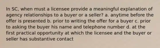 In SC, when must a licensee provide a meaningful explanation of agency relationships to a buyer or a seller? a. anytime before the offer is presented b. prior to writing the offer for a buyer c. prior to asking the buyer his name and telephone number d. at the first practical opportunity at which the licensee and the buyer or seller has substantive contact