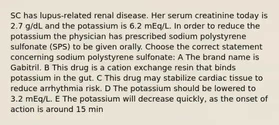 SC has lupus-related renal disease. Her serum creatinine today is 2.7 g/dL and the potassium is 6.2 mEq/L. In order to reduce the potassium the physician has prescribed sodium polystyrene sulfonate (SPS) to be given orally. Choose the correct statement concerning sodium polystyrene sulfonate: A The brand name is Gabitril. B This drug is a cation exchange resin that binds potassium in the gut. C This drug may stabilize cardiac tissue to reduce arrhythmia risk. D The potassium should be lowered to 3.2 mEq/L. E The potassium will decrease quickly, as the onset of action is around 15 min