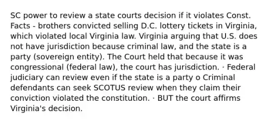 SC power to review a state courts decision if it violates Const. Facts - brothers convicted selling D.C. lottery tickets in Virginia, which violated local Virginia law. Virginia arguing that U.S. does not have jurisdiction because criminal law, and the state is a party (sovereign entity). The Court held that because it was congressional (federal law), the court has jurisdiction. · Federal judiciary can review even if the state is a party o Criminal defendants can seek SCOTUS review when they claim their conviction violated the constitution. · BUT the court affirms Virginia's decision.