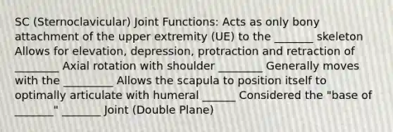 SC (Sternoclavicular) Joint Functions: Acts as only bony attachment of the upper extremity (UE) to the _______ skeleton Allows for elevation, depression, protraction and retraction of ________ Axial rotation with shoulder ________ Generally moves with the _________ Allows the scapula to position itself to optimally articulate with humeral ______ Considered the "base of _______" _______ Joint (Double Plane)