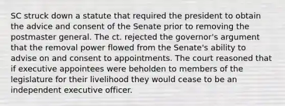 SC struck down a statute that required the president to obtain the advice and consent of the Senate prior to removing the postmaster general. The ct. rejected the governor's argument that the removal power flowed from the Senate's ability to advise on and consent to appointments. The court reasoned that if executive appointees were beholden to members of the legislature for their livelihood they would cease to be an independent executive officer.