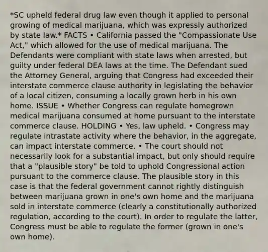 *SC upheld federal drug law even though it applied to personal growing of medical marijuana, which was expressly authorized by state law.* FACTS • California passed the "Compassionate Use Act," which allowed for the use of medical marijuana. The Defendants were compliant with state laws when arrested, but guilty under federal DEA laws at the time. The Defendant sued the Attorney General, arguing that Congress had exceeded their interstate commerce clause authority in legislating the behavior of a local citizen, consuming a locally grown herb in his own home. ISSUE • Whether Congress can regulate homegrown medical marijuana consumed at home pursuant to the interstate commerce clause. HOLDING • Yes, law upheld. • Congress may regulate intrastate activity where the behavior, in the aggregate, can impact interstate commerce. • The court should not necessarily look for a substantial impact, but only should require that a "plausible story" be told to uphold Congressional action pursuant to the commerce clause. The plausible story in this case is that the federal government cannot rightly distinguish between marijuana grown in one's own home and the marijuana sold in interstate commerce (clearly a constitutionally authorized regulation, according to the court). In order to regulate the latter, Congress must be able to regulate the former (grown in one's own home).