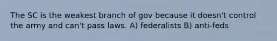 The SC is the weakest branch of gov because it doesn't control the army and can't pass laws. A) federalists B) anti-feds