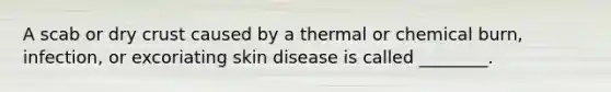 A scab or dry crust caused by a thermal or chemical burn, infection, or excoriating skin disease is called ________.