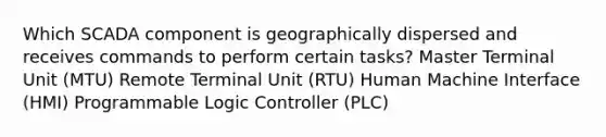 Which SCADA component is geographically dispersed and receives commands to perform certain tasks? Master Terminal Unit (MTU) Remote Terminal Unit (RTU) Human Machine Interface (HMI) Programmable Logic Controller (PLC)