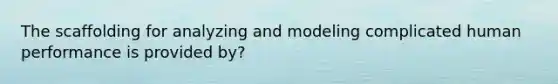 The scaffolding for analyzing and modeling complicated human performance is provided by?