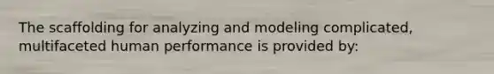 The scaffolding for analyzing and modeling complicated, multifaceted human performance is provided by: