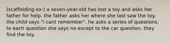 (scaffolding ex:) a seven-year-old has lost a toy and asks her father for help. the father asks her where she last saw the toy. the child says "i cant remember". he asks a series of questions. to each question she says no except to the car question. they find the toy.