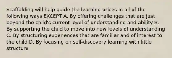 Scaffolding will help guide the learning prices in all of the following ways EXCEPT A. By offering challenges that are just beyond the child's current level of understanding and ability B. By supporting the child to move into new levels of understanding C. By structuring experiences that are familiar and of interest to the child D. By focusing on self-discovery learning with little structure