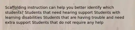 Scaffolding instruction can help you better identify which students? Students that need hearing support Students with learning disabilities Students that are having trouble and need extra support Students that do not require any help