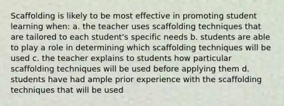 Scaffolding is likely to be most effective in promoting student learning when: a. the teacher uses scaffolding techniques that are tailored to each student's specific needs b. students are able to play a role in determining which scaffolding techniques will be used c. the teacher explains to students how particular scaffolding techniques will be used before applying them d. students have had ample prior experience with the scaffolding techniques that will be used