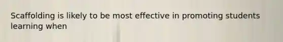 Scaffolding is likely to be most effective in promoting students learning when