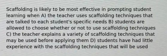 Scaffolding is likely to be most effective in prompting student learning when A) the teacher uses scaffolding techniques that are talked to each student's specific needs B) students are allowed to choose whether or not to use scaffolding techniques C) the teacher explains a variety of scaffolding techniques that may be used before applying them D) students have had little experience with the scaffolding techniques that will be used