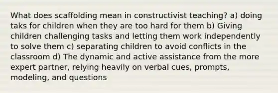 What does scaffolding mean in constructivist teaching? a) doing taks for children when they are too hard for them b) Giving children challenging tasks and letting them work independently to solve them c) separating children to avoid conflicts in the classroom d) The dynamic and active assistance from the more expert partner, relying heavily on verbal cues, prompts, modeling, and questions