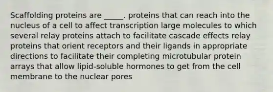 Scaffolding proteins are _____. proteins that can reach into the nucleus of a cell to affect transcription large molecules to which several relay proteins attach to facilitate cascade effects relay proteins that orient receptors and their ligands in appropriate directions to facilitate their completing microtubular protein arrays that allow lipid-soluble hormones to get from the cell membrane to the nuclear pores