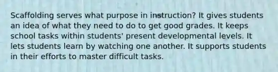 Scaffolding serves what purpose in instruction? It gives students an idea of what they need to do to get good grades. It keeps school tasks within students' present developmental levels. It lets students learn by watching one another. It supports students in their efforts to master difficult tasks.