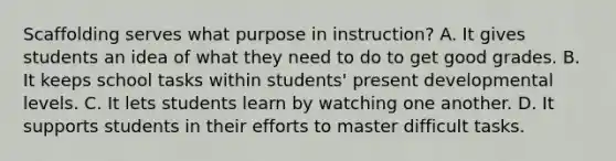 Scaffolding serves what purpose in instruction? A. It gives students an idea of what they need to do to get good grades. B. It keeps school tasks within students' present developmental levels. C. It lets students learn by watching one another. D. It supports students in their efforts to master difficult tasks.