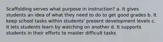 Scaffolding serves what purpose in instruction? a. It gives students an idea of what they need to do to get good grades b. It keep school tasks within students' present development levels c. It lets students learn by watching on another d. It supports students in their efforts to master difficult tasks