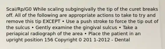 Scai/Rp/G0 While scaling subgingivally the tip of the curet breaks off. All of the following are appropriate actions to take to try and remove this tip EXCEPT • Use a push stroke to force the tip out of the sulcus • Gently examine the gingival sulcus • Take a periapical radiograph of the area • Place the patient in an upright position 156 Copyright 0 201 1-2012 - Dental