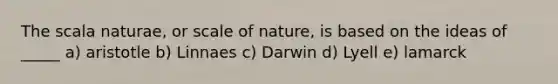 The scala naturae, or scale of nature, is based on the ideas of _____ a) aristotle b) Linnaes c) Darwin d) Lyell e) lamarck