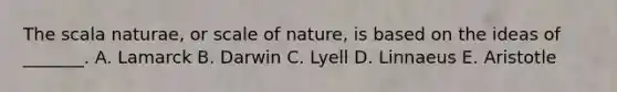 The scala naturae, or scale of nature, is based on the ideas of _______. A. Lamarck B. Darwin C. Lyell D. Linnaeus E. Aristotle