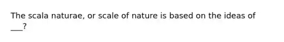 The scala naturae, or scale of nature is based on the ideas of ___?